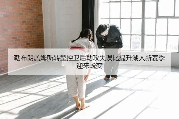 勒布朗詹姆斯转型控卫后助攻失误比提升湖人新赛季迎来蜕变